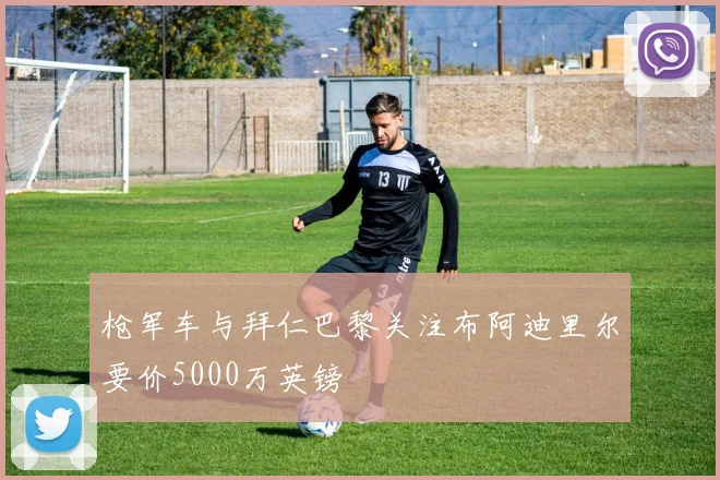 枪军车与拜仁巴黎关注布阿迪里尔要价5000万英镑