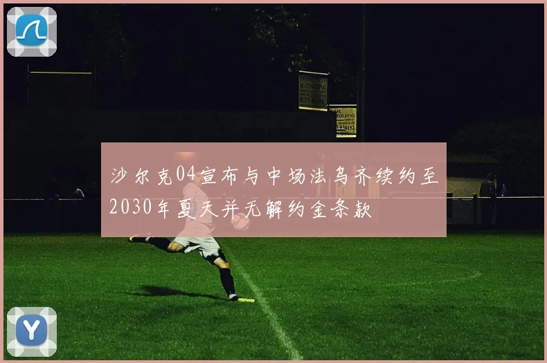 沙尔克04宣布与中场法乌齐续约至2030年夏天并无解约金条款
