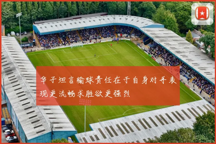 华子坦言输球责任在于自身对手表现更流畅求胜欲更强烈