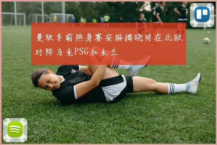 曼联季前热身赛安排揭晓将在北欧对阵马竞PSG和米兰