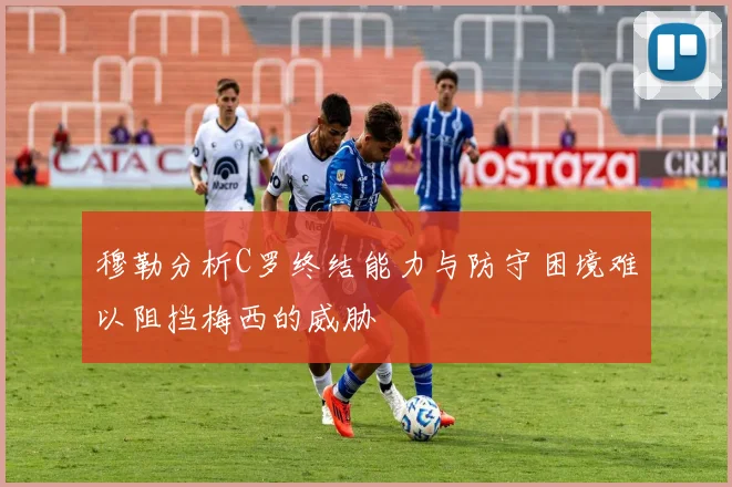 穆勒分析C罗终结能力与防守困境难以阻挡梅西的威胁
