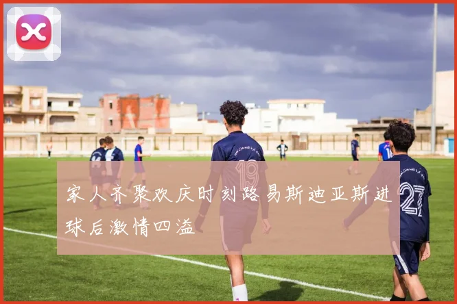 家人齐聚欢庆时刻路易斯迪亚斯进球后激情四溢