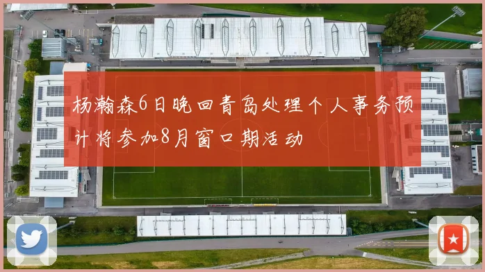 杨瀚森6日晚回青岛处理个人事务预计将参加8月窗口期活动