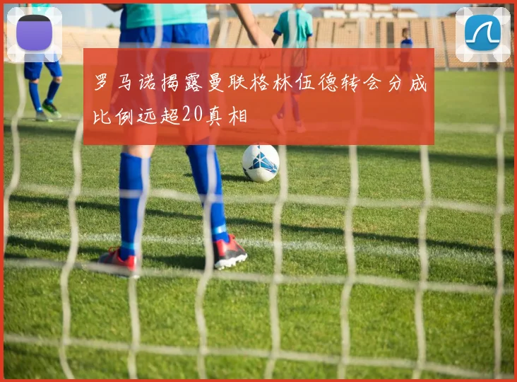 罗马诺揭露曼联格林伍德转会分成比例远超20真相