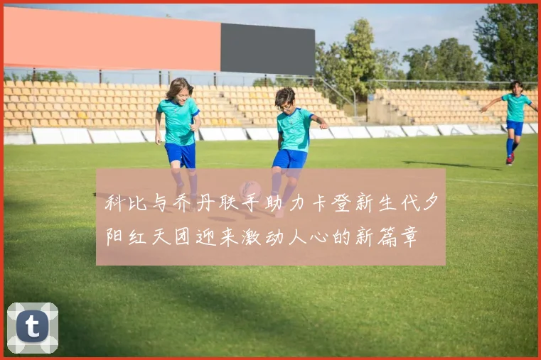 科比与乔丹联手助力卡登新生代夕阳红天团迎来激动人心的新篇章