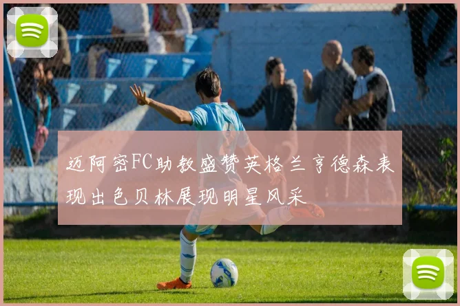 迈阿密FC助教盛赞英格兰亨德森表现出色贝林展现明星风采