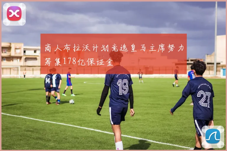 商人布拉沃计划竞选皇马主席努力筹集178亿保证金