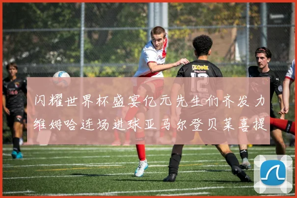 闪耀世界杯盛宴亿元先生们齐发力维姆哈连场进球亚马尔登贝莱喜提首球