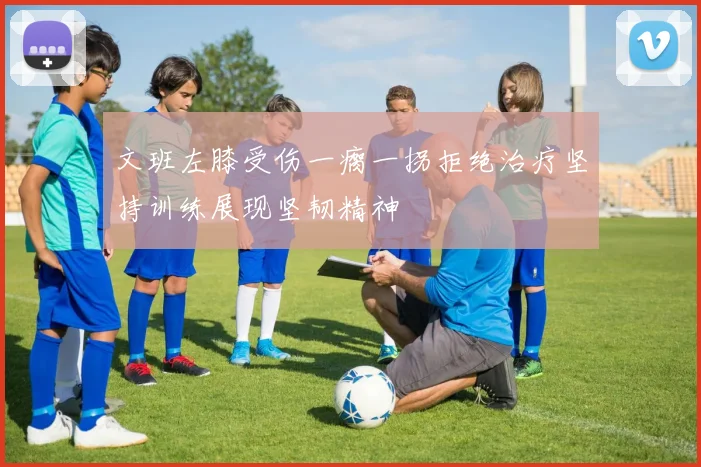 文班左膝受伤一瘸一拐拒绝治疗坚持训练展现坚韧精神