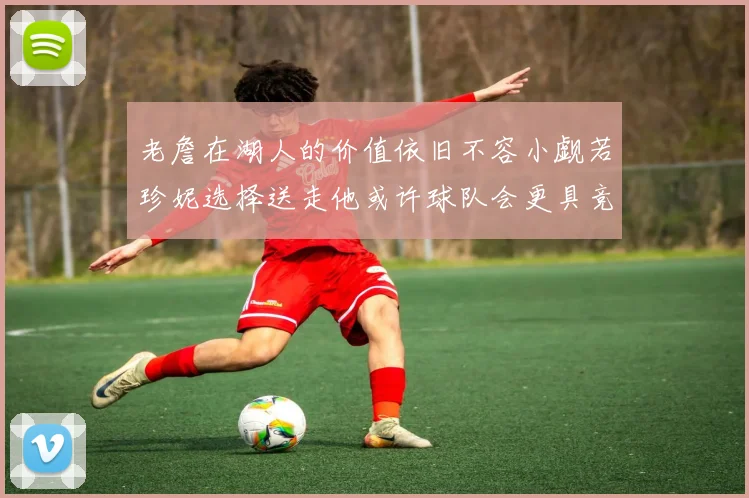 老詹在湖人的价值依旧不容小觑若珍妮选择送走他或许球队会更具竞争力