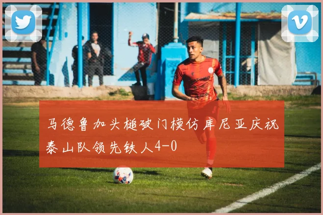 马德鲁加头槌破门模仿库尼亚庆祝泰山队领先铁人4-0