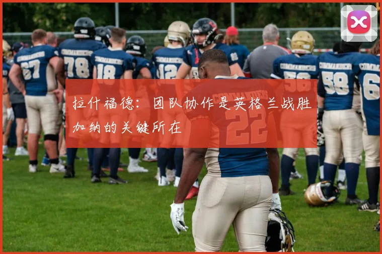 拉什福德：团队协作是英格兰战胜加纳的关键所在