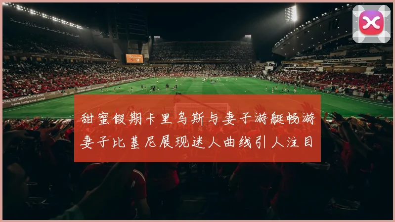 甜蜜假期卡里乌斯与妻子游艇畅游妻子比基尼展现迷人曲线引人注目