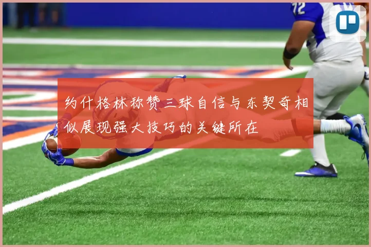 约什格林称赞三球自信与东契奇相似展现强大技巧的关键所在