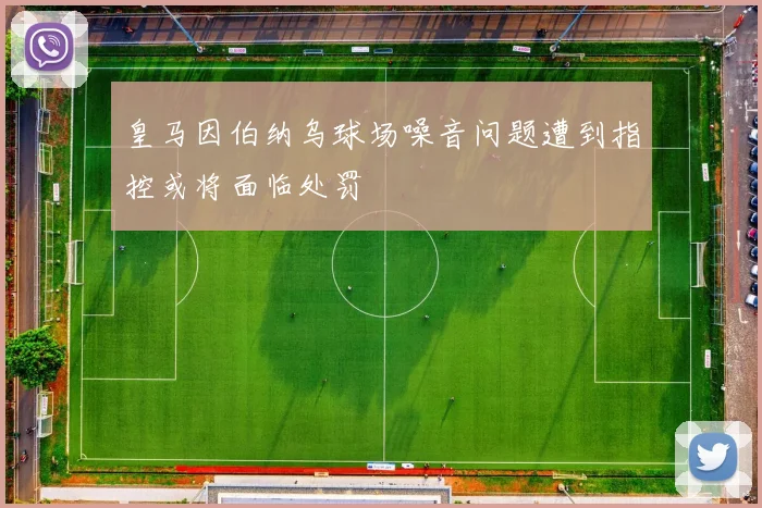 皇马因伯纳乌球场噪音问题遭到指控或将面临处罚