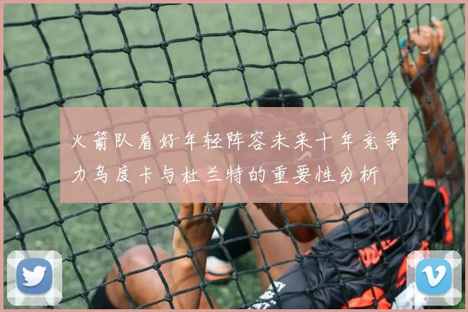 火箭队看好年轻阵容未来十年竞争力乌度卡与杜兰特的重要性分析