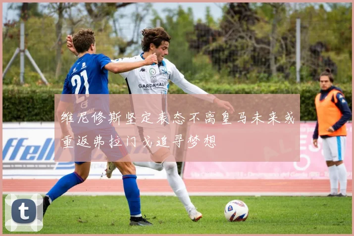 维尼修斯坚定表态不离皇马未来或重返弗拉门戈追寻梦想