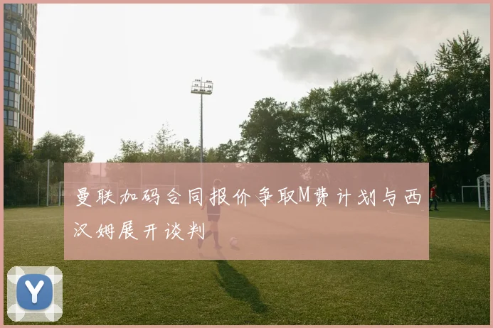 曼联加码合同报价争取M费计划与西汉姆展开谈判