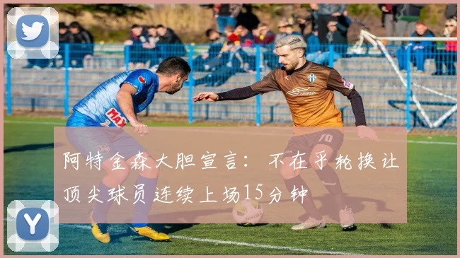 阿特金森大胆宣言：不在乎轮换让顶尖球员连续上场15分钟