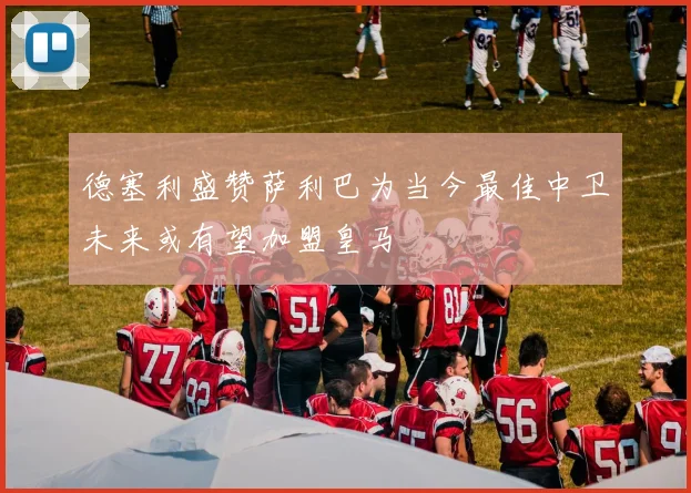 德塞利盛赞萨利巴为当今最佳中卫未来或有望加盟皇马