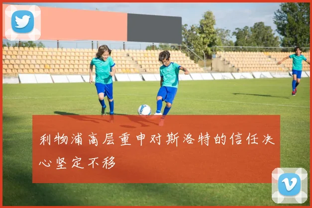 利物浦高层重申对斯洛特的信任决心坚定不移
