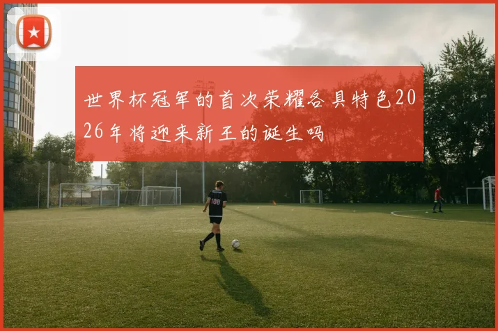 世界杯冠军的首次荣耀各具特色2026年将迎来新王的诞生吗